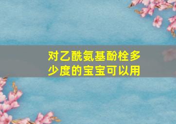 对乙酰氨基酚栓多少度的宝宝可以用