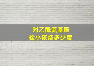 对乙酰氨基酚栓小孩烧多少度