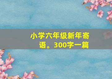 小学六年级新年寄语。300字一篇