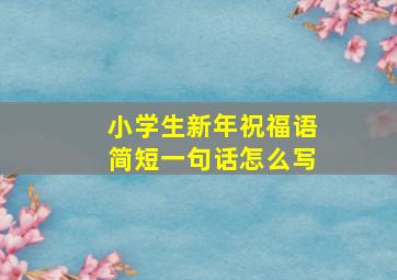 小学生新年祝福语简短一句话怎么写