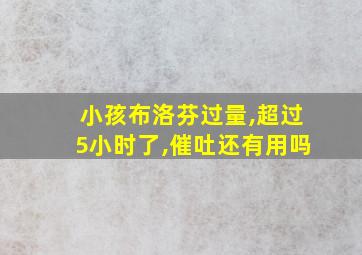 小孩布洛芬过量,超过5小时了,催吐还有用吗