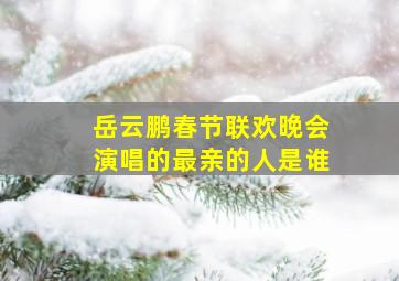 岳云鹏春节联欢晚会演唱的最亲的人是谁