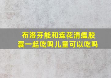 布洛芬能和连花清瘟胶囊一起吃吗儿童可以吃吗