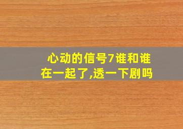 心动的信号7谁和谁在一起了,透一下剧吗