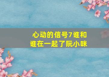 心动的信号7谁和谁在一起了阮小咪