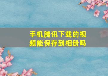 手机腾讯下载的视频能保存到相册吗