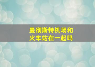 曼彻斯特机场和火车站在一起吗