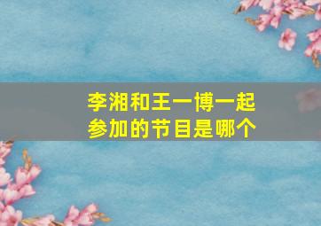 李湘和王一博一起参加的节目是哪个