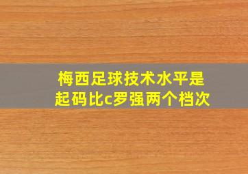 梅西足球技术水平是起码比c罗强两个档次