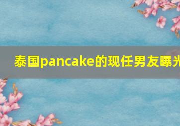 泰国pancake的现任男友曝光