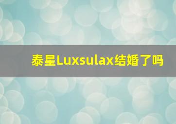 泰星Luxsulax结婚了吗