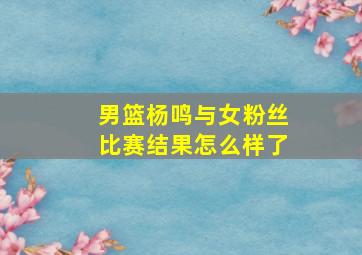 男篮杨鸣与女粉丝比赛结果怎么样了