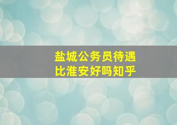 盐城公务员待遇比淮安好吗知乎