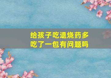 给孩子吃退烧药多吃了一包有问题吗