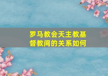 罗马教会天主教基督教间的关系如何