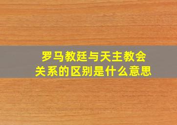 罗马教廷与天主教会关系的区别是什么意思