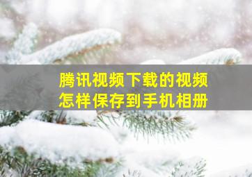 腾讯视频下载的视频怎样保存到手机相册