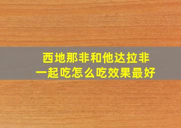 西地那非和他达拉非一起吃怎么吃效果最好