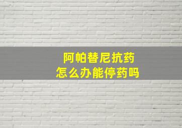 阿帕替尼抗药怎么办能停药吗