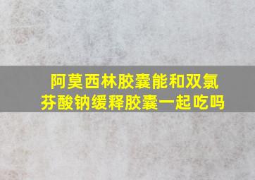 阿莫西林胶囊能和双氯芬酸钠缓释胶囊一起吃吗