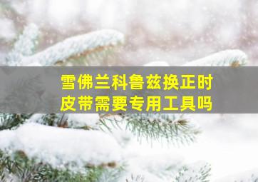 雪佛兰科鲁兹换正时皮带需要专用工具吗