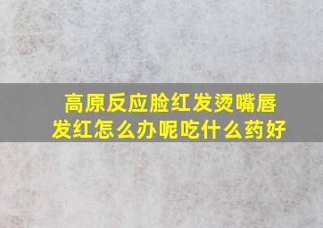 高原反应脸红发烫嘴唇发红怎么办呢吃什么药好