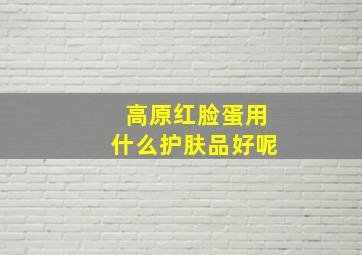 高原红脸蛋用什么护肤品好呢