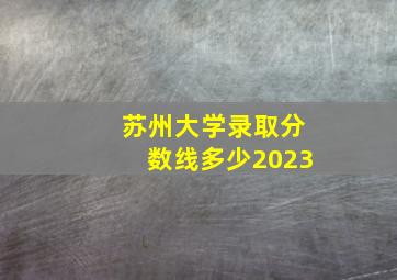 苏州大学录取分数线多少2023